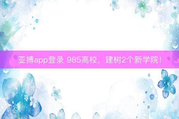 亚搏app登录 985高校，建树2个新学院！