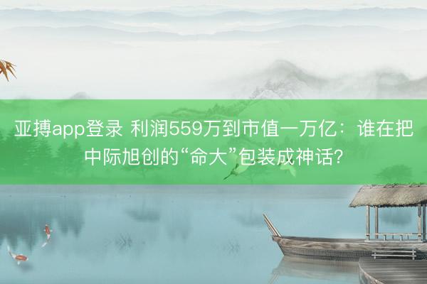 亚搏app登录 利润559万到市值一万亿：谁在把中际旭创的“命大”包装成神话？
