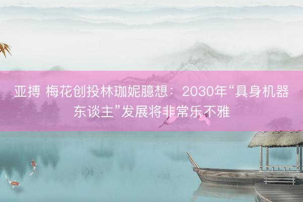 亚搏 梅花创投林珈妮臆想：2030年“具身机器东谈主”发展将非常乐不雅